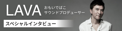 LAVA おもいでばこサウンドプロデューサー スペシャルインタビュー